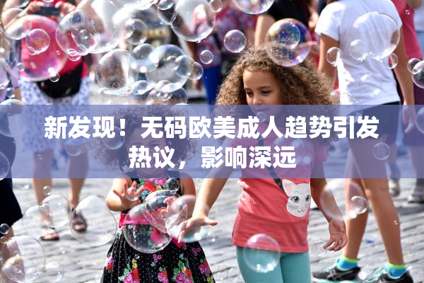 新发现！无码欧美成人趋势引发热议，影响深远