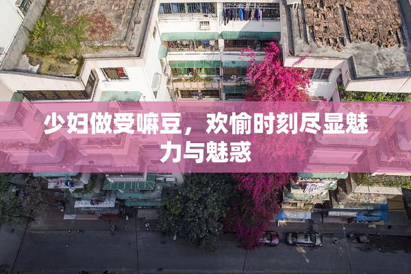 少妇做受嘛豆，欢愉时刻尽显魅力与魅惑