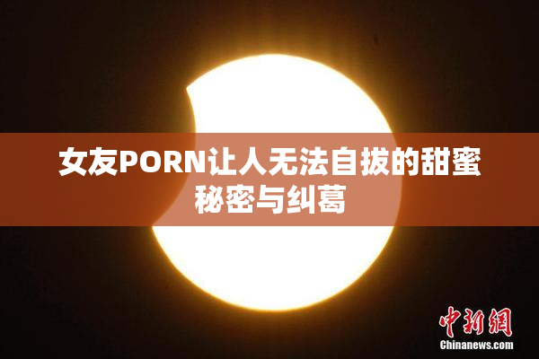 女友PORN让人无法自拔的甜蜜秘密与纠葛