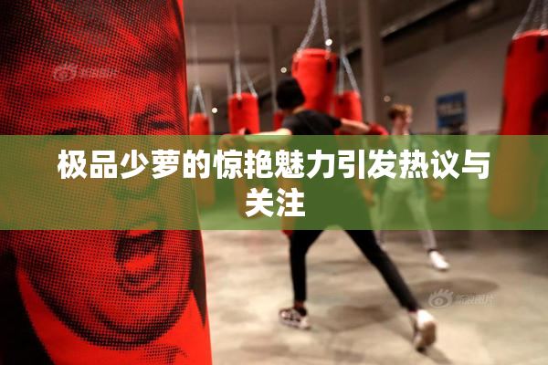极品少萝的惊艳魅力引发热议与关注