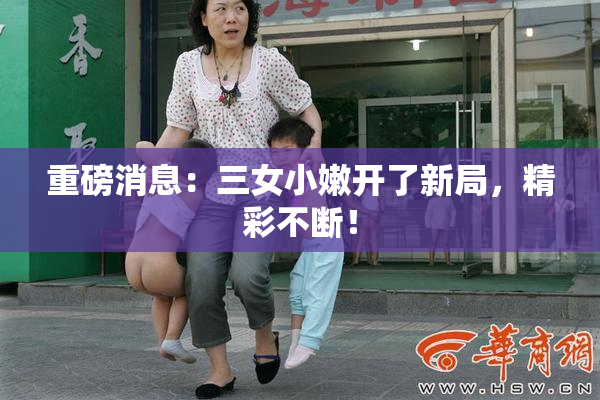 重磅消息：三女小嫩开了新局，精彩不断！