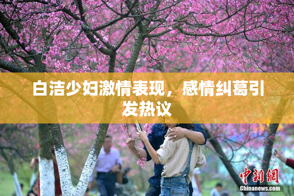 白洁少妇激情表现，感情纠葛引发热议