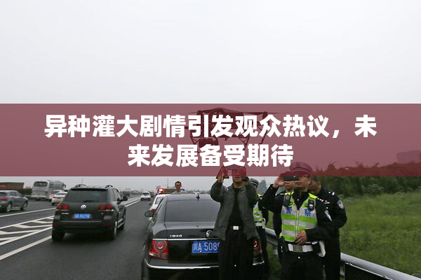 异种灌大剧情引发观众热议，未来发展备受期待