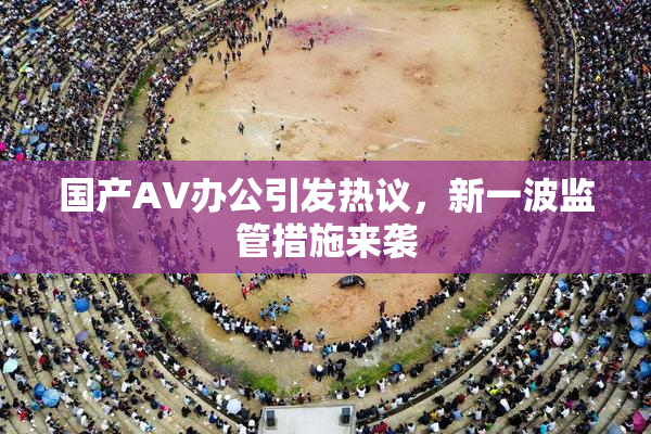 国产AV办公引发热议，新一波监管措施来袭