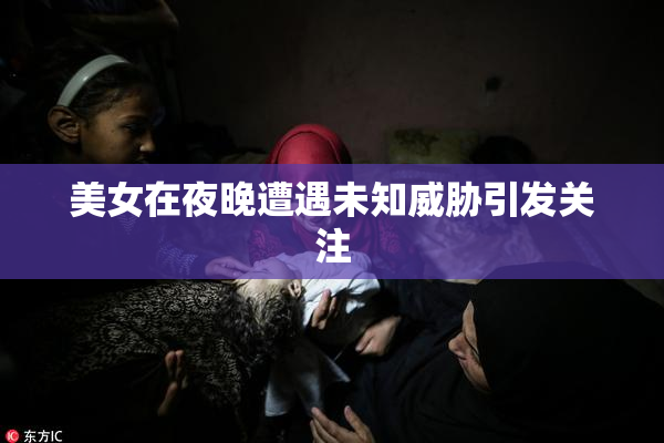 美女在夜晚遭遇未知威胁引发关注