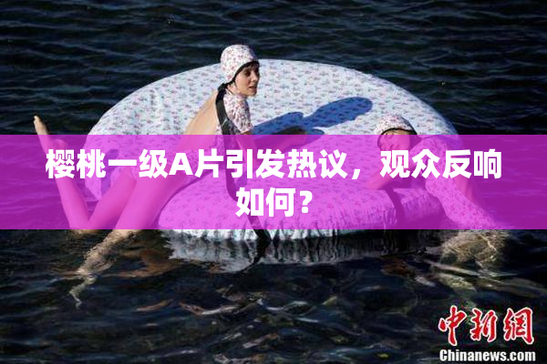 樱桃一级A片引发热议，观众反响如何？