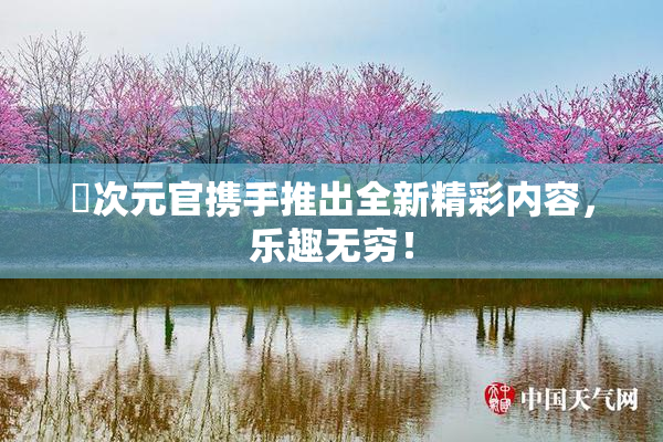 囧次元官携手推出全新精彩内容，乐趣无穷！