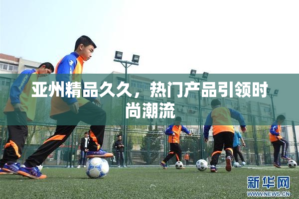 亚州精品久久，热门产品引领时尚潮流