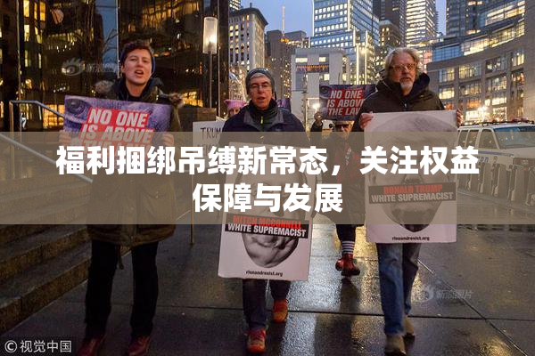 福利捆绑吊缚新常态，关注权益保障与发展