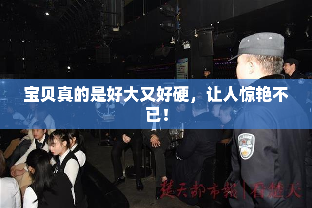 宝贝真的是好大又好硬，让人惊艳不已！