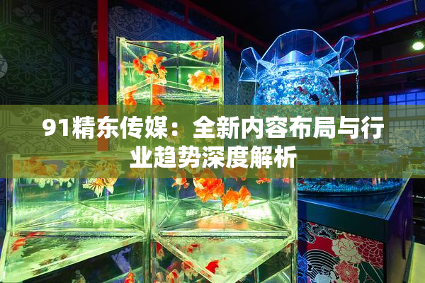 91精东传媒：全新内容布局与行业趋势深度解析