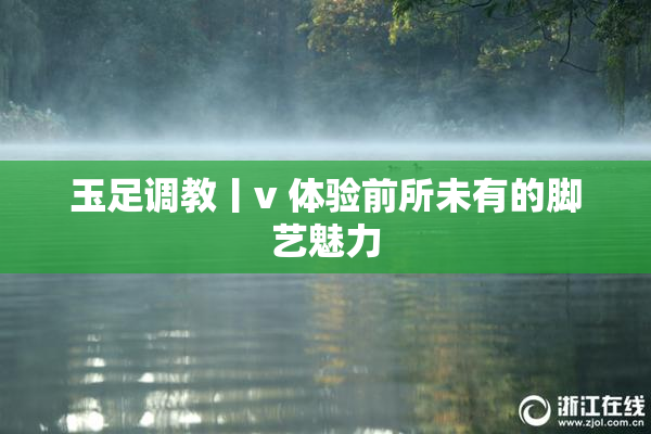玉足调教丨v 体验前所未有的脚艺魅力