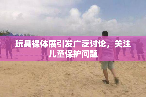 玩具裸体展引发广泛讨论，关注儿童保护问题