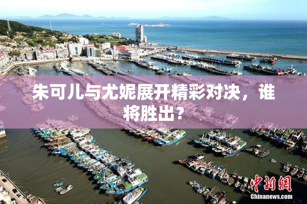 朱可儿与尤妮展开精彩对决，谁将胜出？