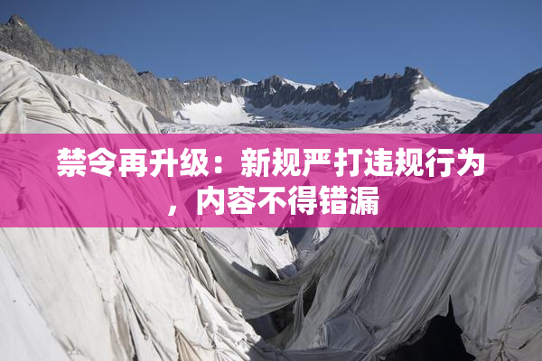 禁令再升级：新规严打违规行为，内容不得错漏