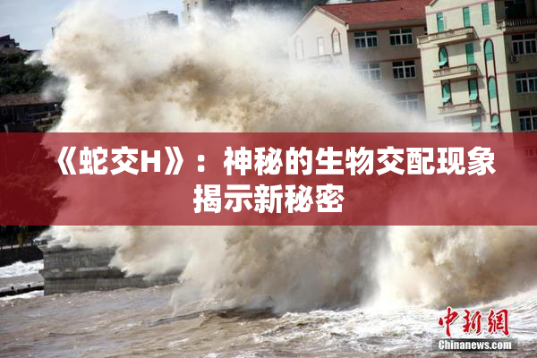 《蛇交H》：神秘的生物交配现象揭示新秘密