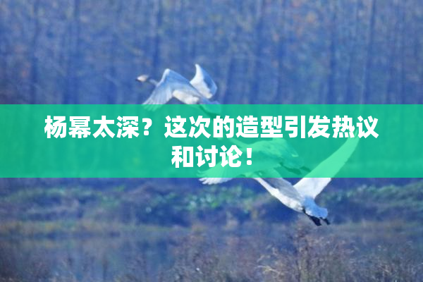 杨幂太深？这次的造型引发热议和讨论！