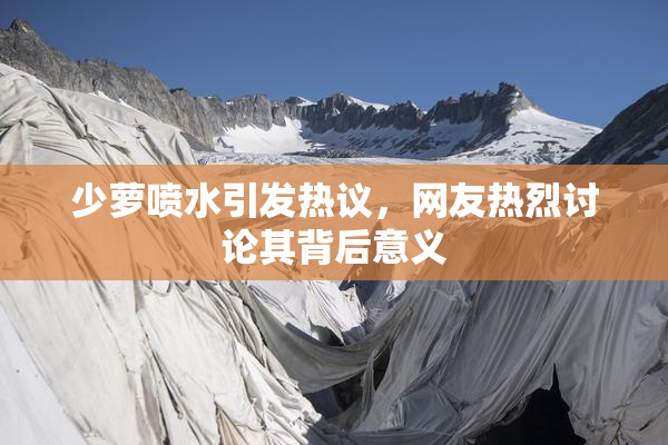 少萝喷水引发热议，网友热烈讨论其背后意义