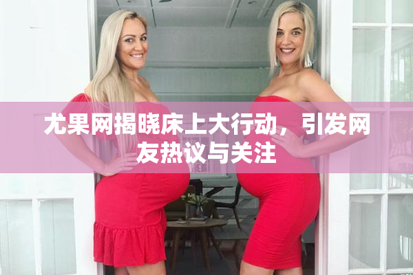 尤果网揭晓床上大行动，引发网友热议与关注