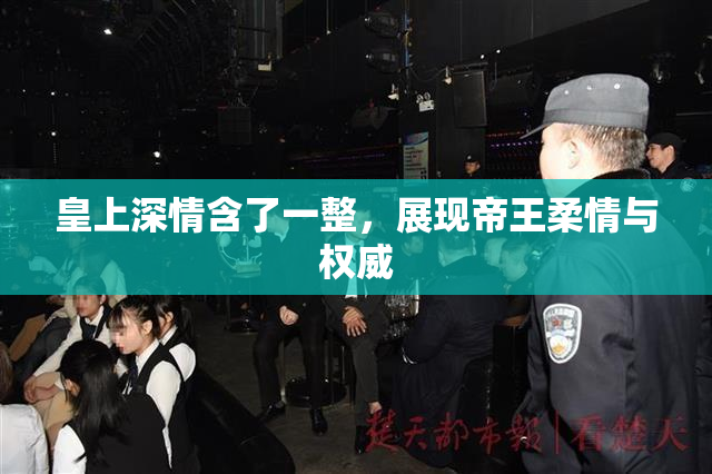 皇上深情含了一整，展现帝王柔情与权威