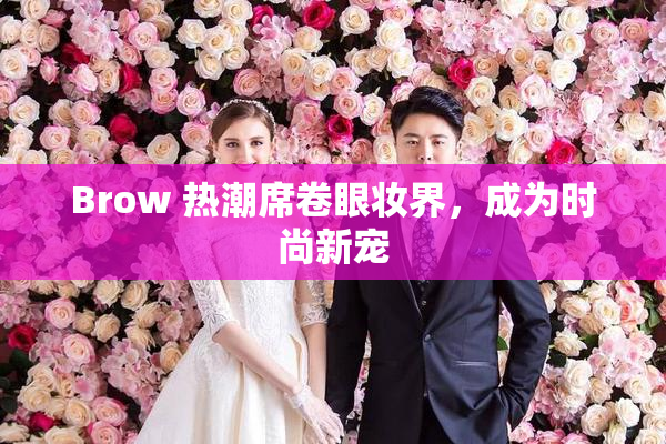 Brow 热潮席卷眼妆界，成为时尚新宠