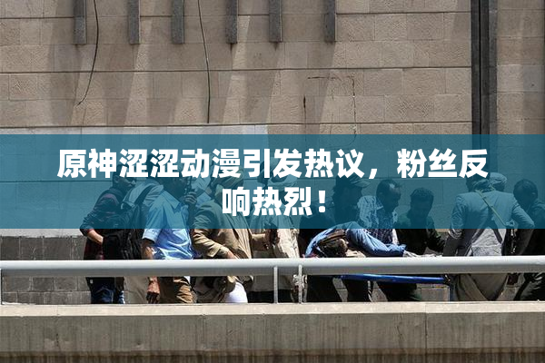原神涩涩动漫引发热议，粉丝反响热烈！