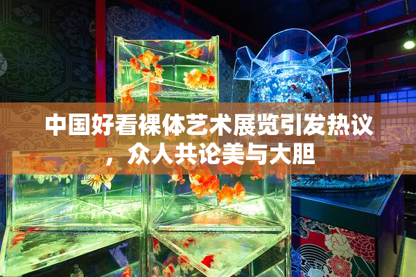 中国好看裸体艺术展览引发热议，众人共论美与大胆