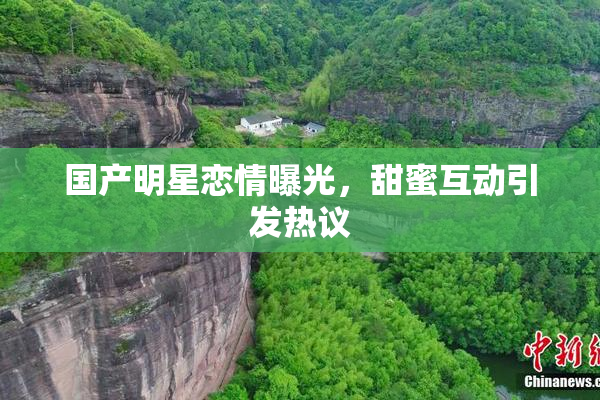 国产明星恋情曝光，甜蜜互动引发热议