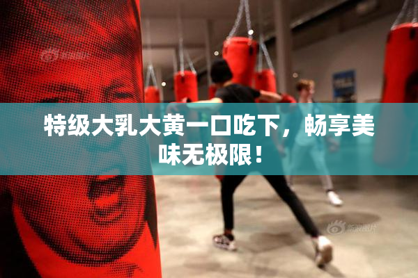 特级大乳大黄一口吃下，畅享美味无极限！