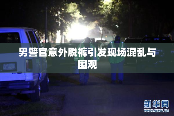 男警官意外脱裤引发现场混乱与围观