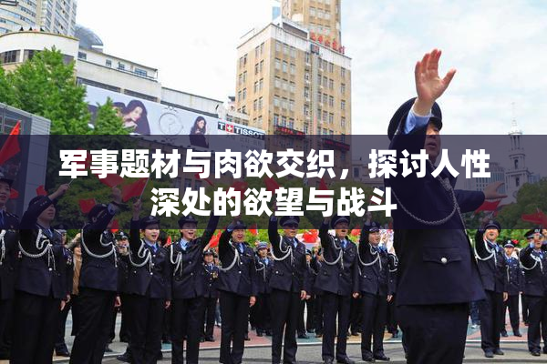 军事题材与肉欲交织，探讨人性深处的欲望与战斗