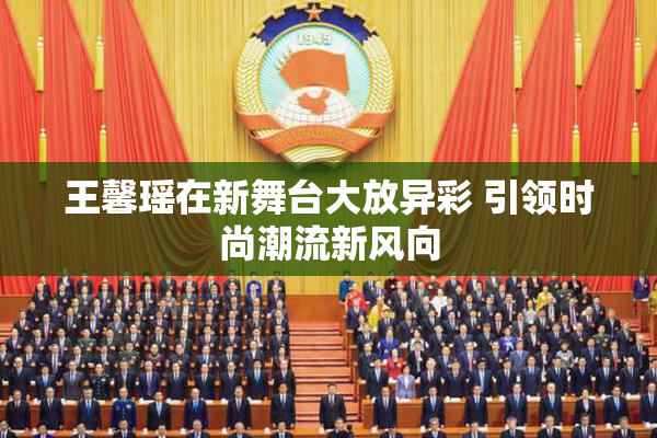 王馨瑶在新舞台大放异彩 引领时尚潮流新风向
