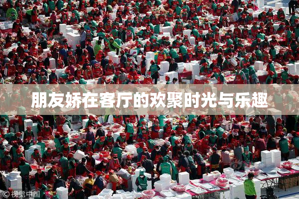 朋友娇在客厅的欢聚时光与乐趣