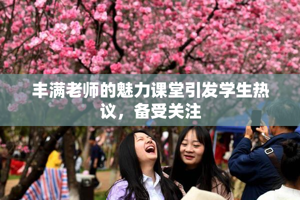 丰满老师的魅力课堂引发学生热议，备受关注