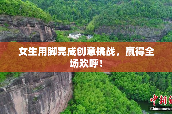 女生用脚完成创意挑战，赢得全场欢呼！