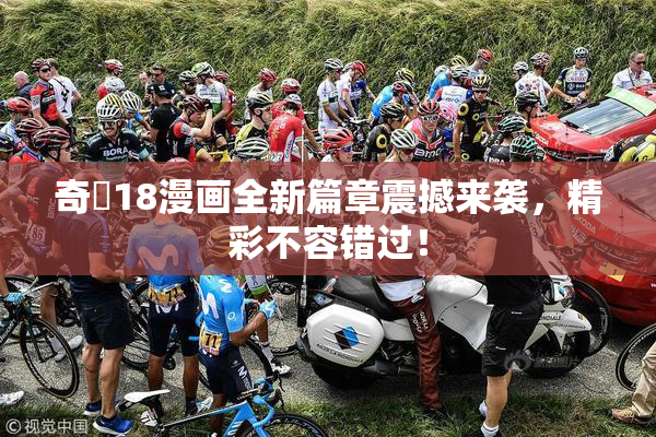 奇犽18漫画全新篇章震撼来袭，精彩不容错过！