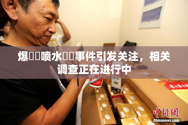 爆❌‌喷水❌‌事件引发关注，相关调查正在进行中