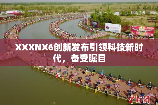 XXXNX6创新发布引领科技新时代，备受瞩目