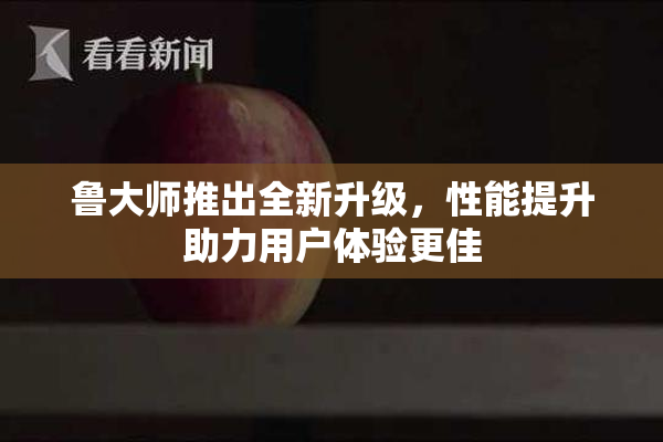 鲁大师推出全新升级，性能提升助力用户体验更佳