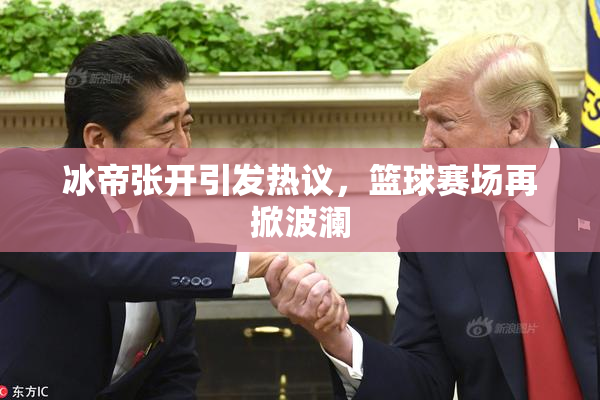 冰帝张开引发热议，篮球赛场再掀波澜