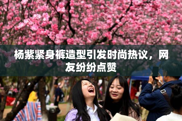 杨紫紧身裤造型引发时尚热议，网友纷纷点赞