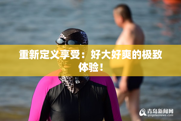 重新定义享受：好大好爽的极致体验！