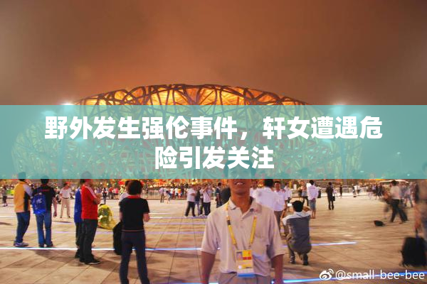 野外发生强伦事件，轩女遭遇危险引发关注