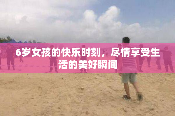 6岁女孩的快乐时刻，尽情享受生活的美好瞬间
