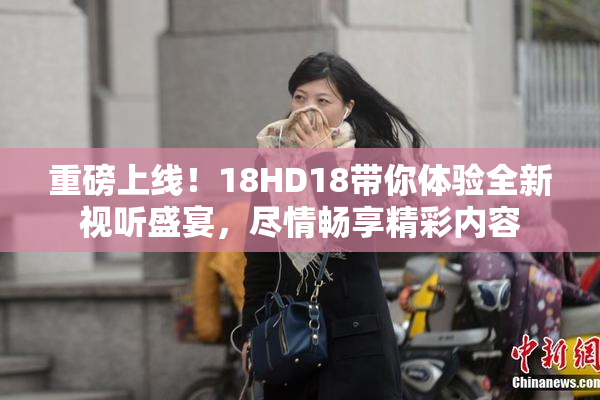 重磅上线！18HD18带你体验全新视听盛宴，尽情畅享精彩内容