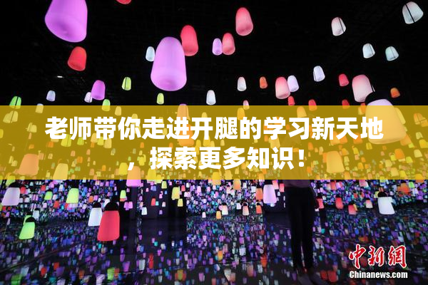 老师带你走进开腿的学习新天地，探索更多知识！