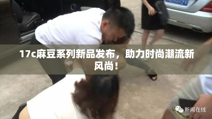 17c麻豆系列新品发布，助力时尚潮流新风尚！