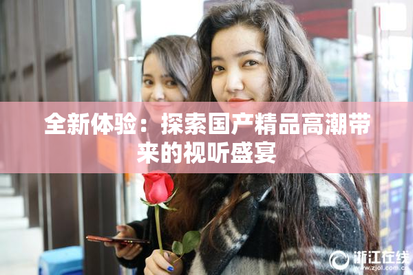 全新体验：探索国产精品高潮带来的视听盛宴