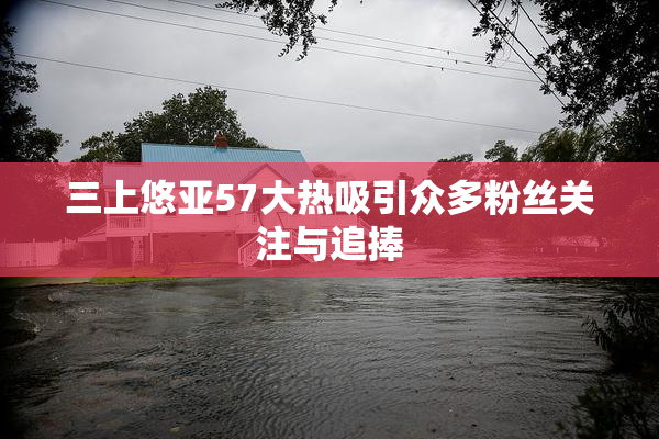 三上悠亚57大热吸引众多粉丝关注与追捧