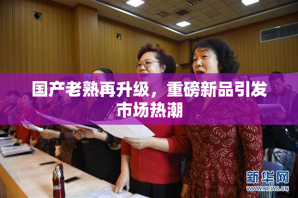 国产老熟再升级，重磅新品引发市场热潮